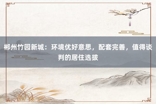 郴州竹园新城：环境优好意思，配套完善，值得谈判的居住选拔