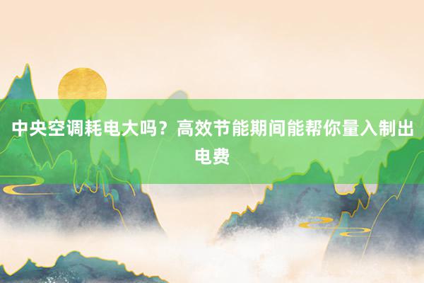 中央空调耗电大吗？高效节能期间能帮你量入制出电费