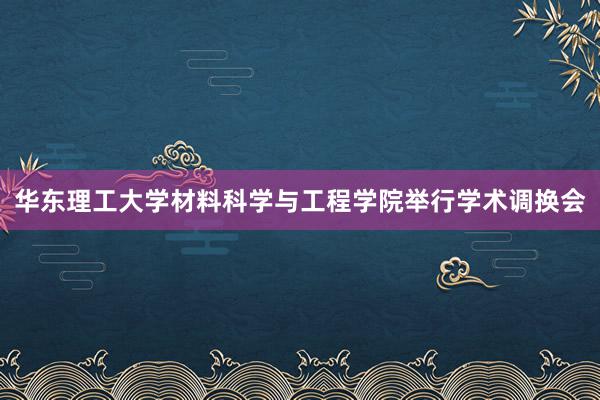 华东理工大学材料科学与工程学院举行学术调换会