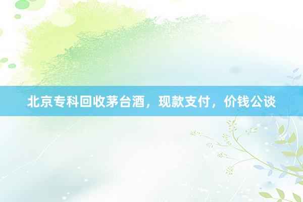 北京专科回收茅台酒，现款支付，价钱公谈